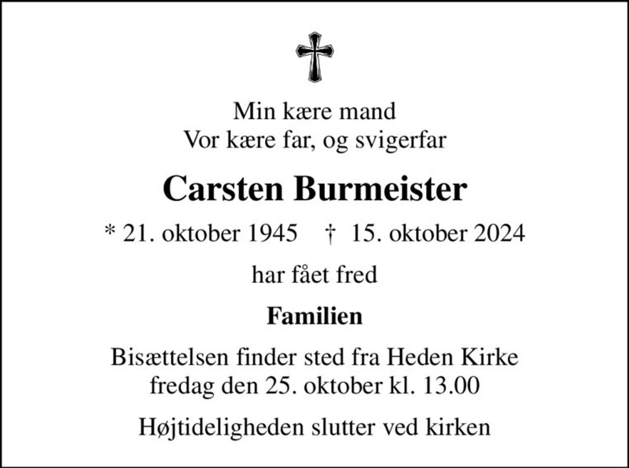 Min kære mand Vor kære far, og svigerfar
Carsten Burmeister
* 21. oktober 1945    ✝ 15. oktober 2024
har fået fred
Familien
Bisættelsen finder sted fra Heden Kirke  fredag den 25. oktober kl. 13.00 
Højtideligheden slutter ved kirken