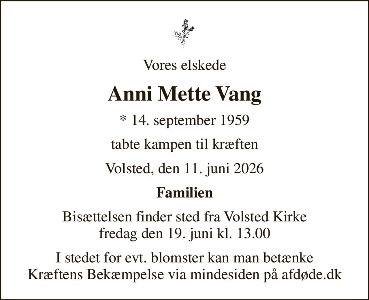 Vores elskede
Anni Mette Vang
* 14. september 1959
tabte kampen til kræften
Volsted, den 11. juni 2026
Familien
Bisættelsen finder sted fra Volsted Kirke  fredag den 19. juni kl. 13.00 
I stedet for evt. blomster kan man betænke
					Kræftens Bekæmpelse via mindesiden på afdøde.dk