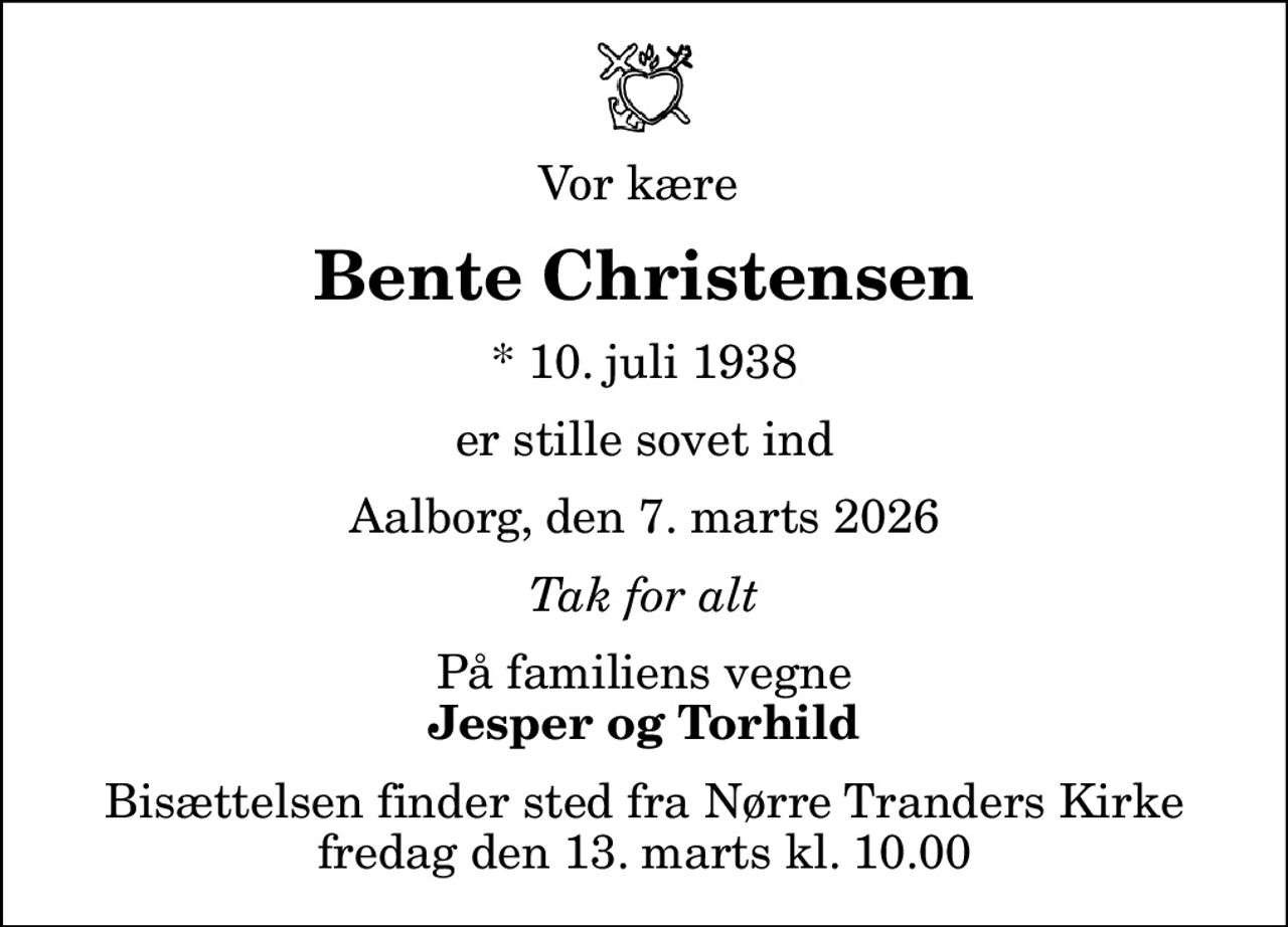 Vor kære 
Bente Christensen
* 10. juli 1938
er stille sovet ind
Aalborg, den 7. marts 2026
Tak for alt
På familiens vegne
Jesper og Torhild
Bisættelsen finder sted fra Nørre Tranders Kirke  fredag den 13. marts kl. 10.00