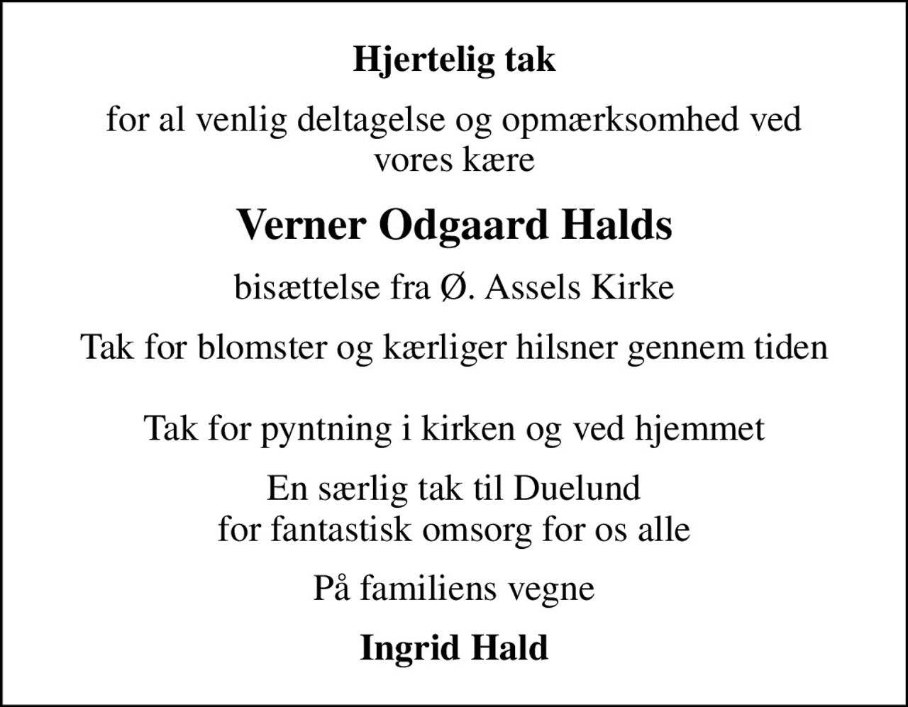 Hjertelig tak
for al venlig deltagelse og opmærksomhed ved vores kære
Verner Odgaard Halds
bisættelse fra Ø. Assels Kirke
Tak for blomster og kærliger hilsner gennem tiden  Tak for pyntning i kirken og ved hjemmet
En særlig tak til Duelund for fantastisk omsorg for os alle
På familiens vegne
Ingrid Hald