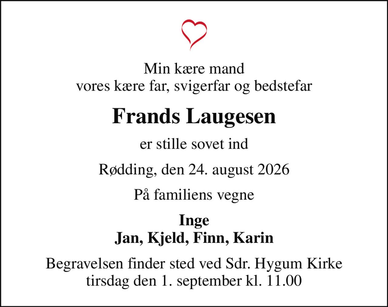 Min kære mand vores kære far, svigerfar og bedstefar
Frands Laugesen
er stille sovet ind
Rødding, den 24. august 2026
På familiens vegne
Inge Jan, Kjeld, Finn, Karin
Begravelsen finder sted ved Sdr. Hygum Kirke  tirsdag den 1. september kl. 11.00