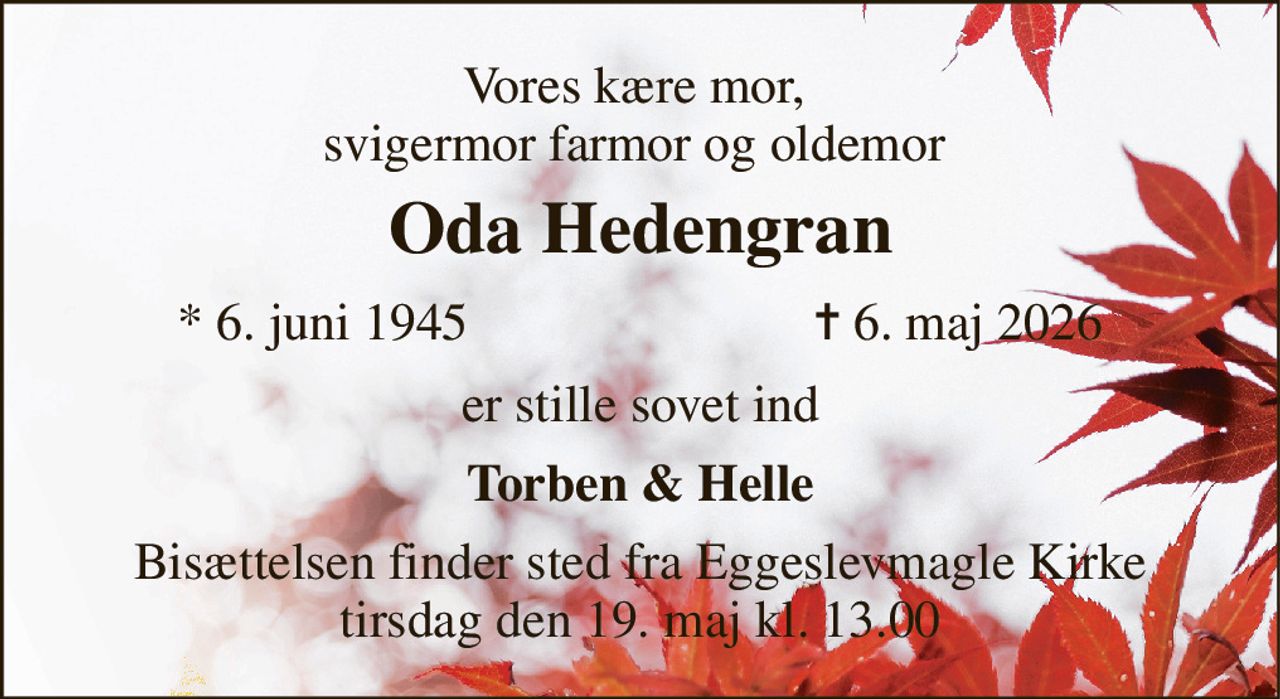 Vores kære mor,  svigermor farmor og oldemor  
Oda Hedengran​ 
*​ 6. juni 1945 
✝​ 6. maj 2026​ 
er stille sovet ind 
Torben & Helle 
Bisættelsen​ finder sted fra Eggeslevmagle Kirke​ tirsdag den 19. maj​ kl. 13.00
