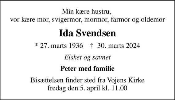 Min kære hustru,  vor kære mor, svigermor, mormor, farmor og oldemor
Ida Svendsen
* 27. marts 1936    &#x271d; 30. marts 2024
Elsket og savnet
Peter med familie
Bisættelsen finder sted fra Vojens Kirke  fredag den 5. april kl. 11.00