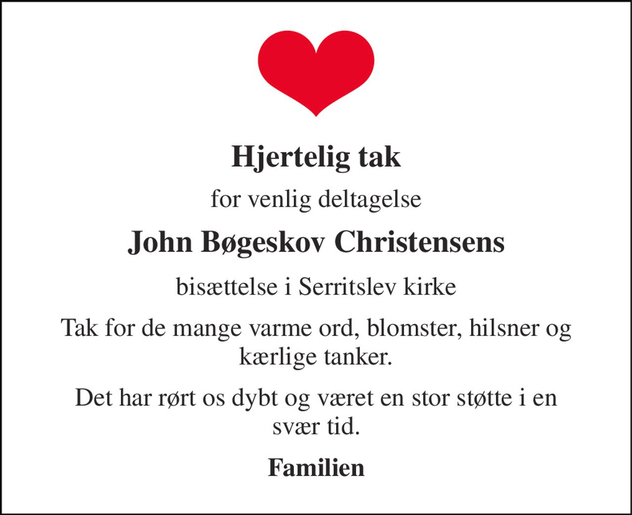 Hjertelig tak 
for venlig deltagelse 
John Bøgeskov Christensens 
bisættelse i Serritslev kirke 
Tak for de mange varme ord, blomster, hilsner og kærlige tanker. 
Det har rørt os dybt og været en stor støtte i en svær tid. 
Familien