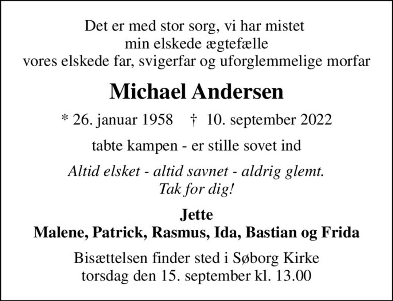 Det er med stor sorg, vi har mistet  min elskede ægtefælle vores elskede far, svigerfar og uforglemmelige morfar
Michael Andersen
* 26. januar 1958    ✝ 10. september 2022
tabte kampen - er stille sovet ind
Altid elsket - altid savnet - aldrig glemt. Tak for dig!
Jette Malene, Patrick, Rasmus, Ida, Bastian og Frida
Bisættelsen finder sted i Søborg Kirke  torsdag den 15. september kl. 13.00