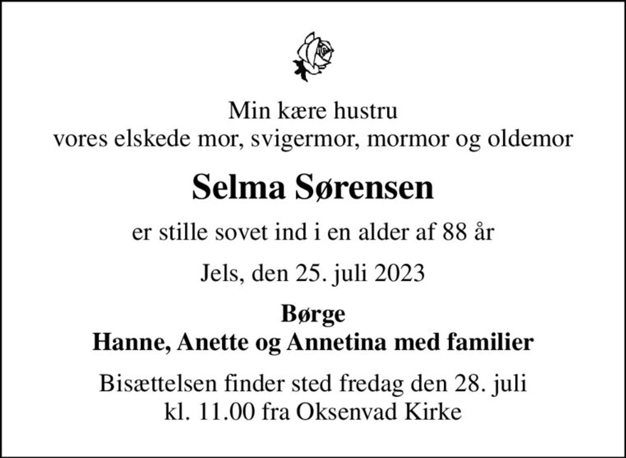 Min kære hustru vores elskede mor, svigermor, mormor og oldemor
Selma Sørensen
er stille sovet ind i en alder af 88 år
Jels, den 25. juli 2023
Børge Hanne, Anette og Annetina med familier
Bisættelsen finder sted fredag den 28. juli kl. 11.00 fra Oksenvad Kirke