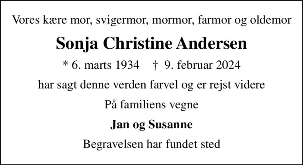 Vores kære mor, svigermor, mormor, farmor og oldemor
Sonja Christine Andersen
* 6. marts 1934    ✝ 9. februar 2024
har sagt denne verden farvel og er rejst videre
På familiens vegne
Jan og Susanne
Begravelsen har fundet sted