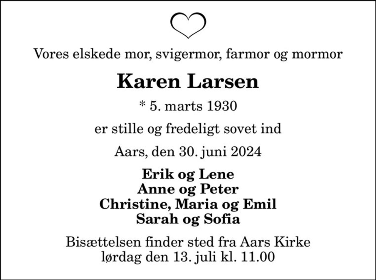 Vores elskede mor, svigermor, farmor og mormor
Karen Larsen
* 5. marts 1930
er stille og fredeligt sovet ind
Aars, den 30. juni 2024
Erik og Lene Anne og Peter Christine, Maria og Emil Sarah og Sofia
Bisættelsen finder sted fra Aars Kirke  lørdag den 13. juli kl. 11.00
