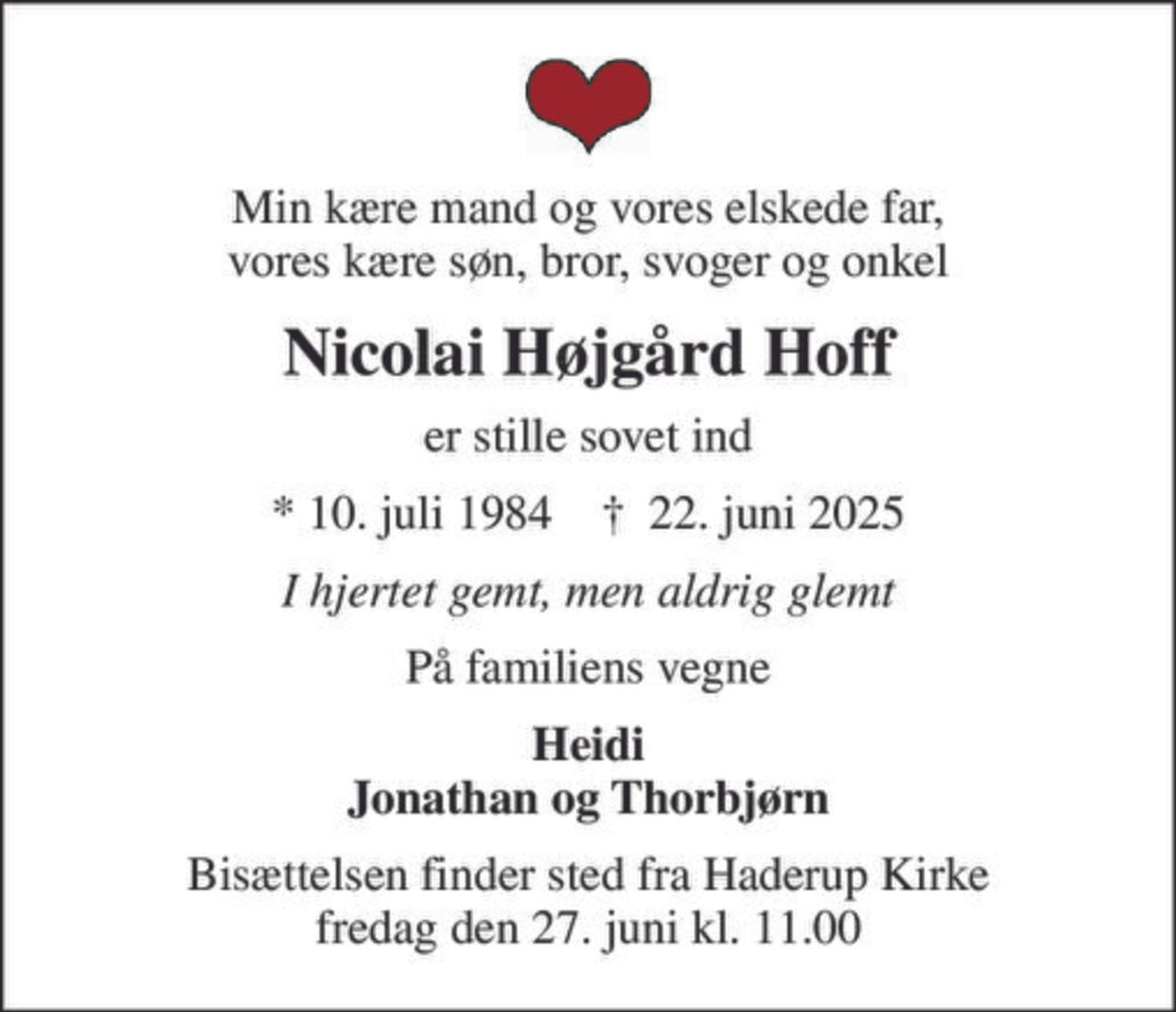 Min kære mand og vores elskede far, vores kære søn, bror, svoger og onkel
Nicolai Højgård Hoff
er stille sovet ind
* 10. juli 1984    ✝ 22. juni 2025
I hjertet gemt, men aldrig glemt
På familiens vegne
Heidi Jonathan og Thorbjørn
Bisættelsen finder sted fra Haderup Kirke  fredag den 27. juni kl. 11.00
