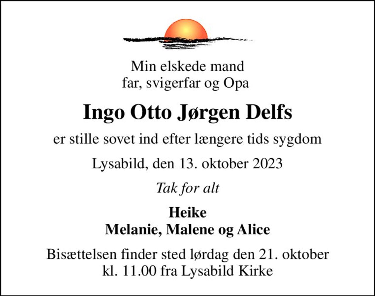 Min elskede mand far, svigerfar og Opa 
Ingo Otto Jørgen Delfs
er stille sovet ind efter længere tids sygdom
Lysabild, den 13. oktober 2023
Tak for alt
Heike Melanie, Malene og Alice
Bisættelsen finder sted lørdag den 21. oktober kl. 11.00 fra Lysabild Kirke