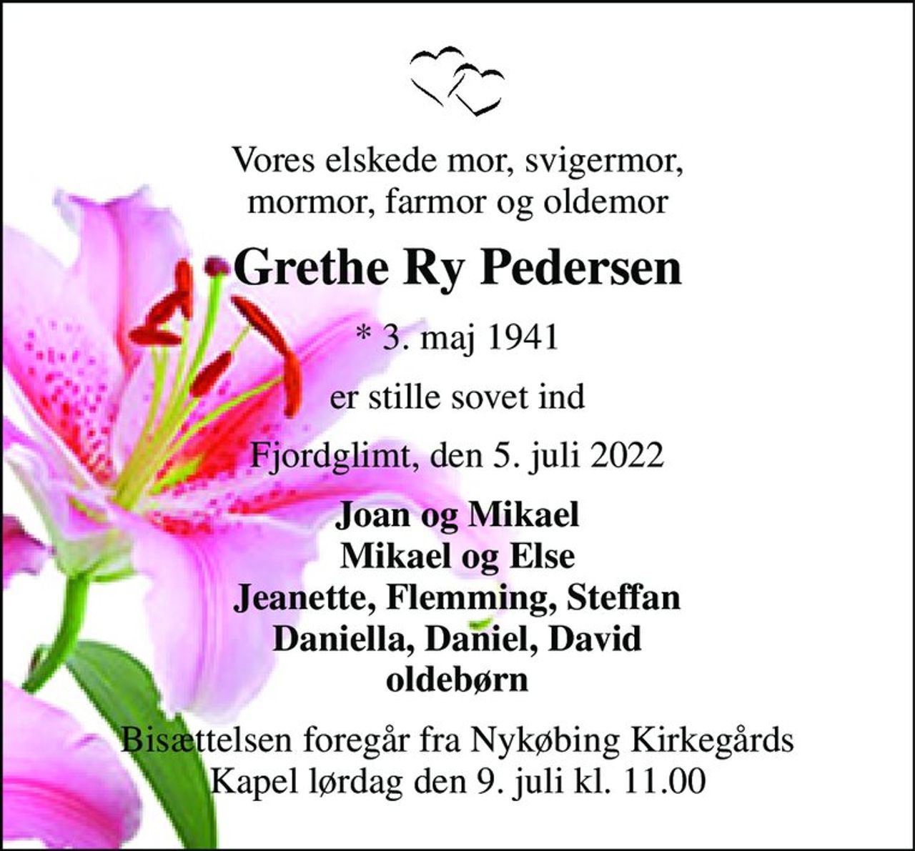 Vores elskede mor, svigermor, mormor, farmor og oldemor 
Grethe Ry Pedersen 
*​ 3. maj 1941 
er stille sovet ind 
Fjordglimt, den 5. juli 2022 
Joan og Mikael Mikael og Else Jeanette, Flemming, Steffan Daniella, Daniel, David oldebørn 
Bisættelsen​ foregår fra Nykøbing Kirkegårds​ Kapel lørdag den 9. juli​ kl. 11.00