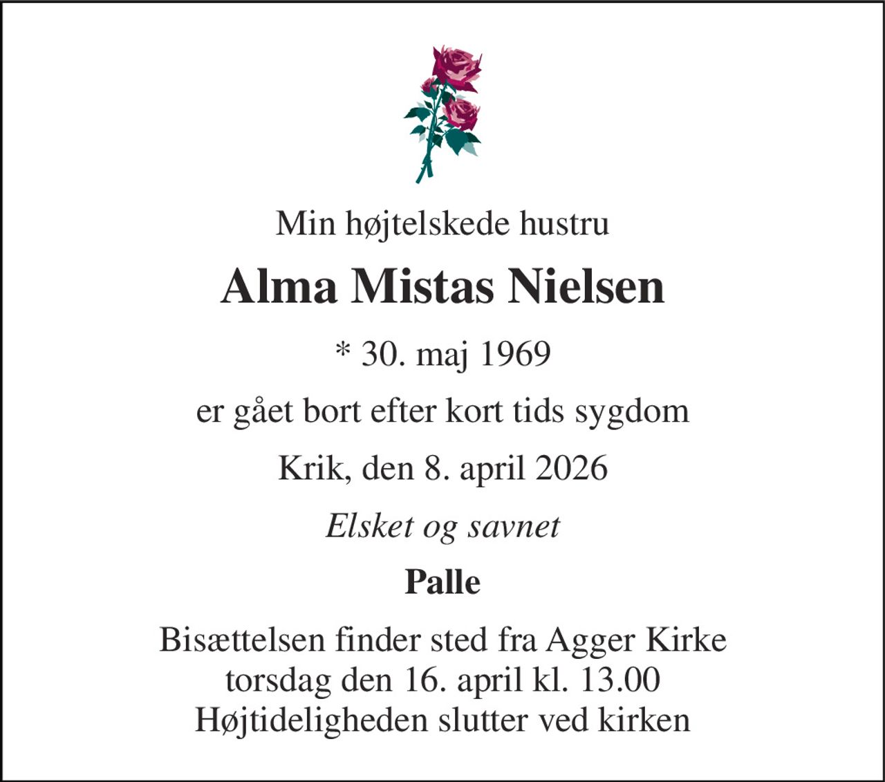 Min højtelskede hustru 
Alma Mistas Nielsen 
*​ 30. maj 1969 
er gået bort efter kort tids sygdom 
Krik, den 8. april 2026 
Elsket og savnet 
Palle 
Bisættelsen​ finder sted fra Agger Kirke​ torsdag den 16. april​ kl. 13.00 Højtideligheden slutter ved kirken