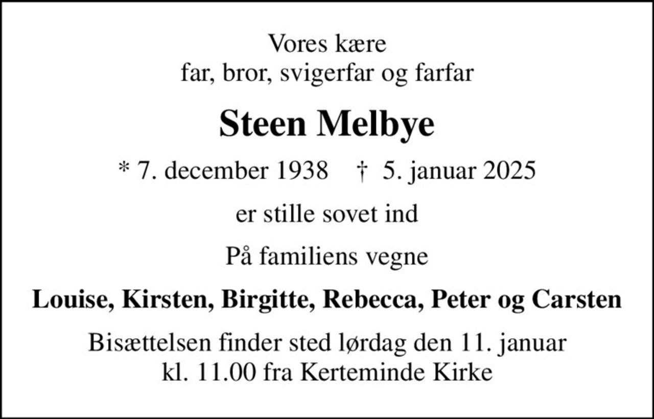 Vores kære far, bror, svigerfar og farfar
Steen Melbye
* 7. december 1938    ✝ 5. januar 2025
er stille sovet ind
På familiens vegne
Louise, Kirsten, Birgitte, Rebecca, Peter og Carsten
Bisættelsen finder sted lørdag den 11. januar kl. 11.00 fra Kerteminde Kirke
