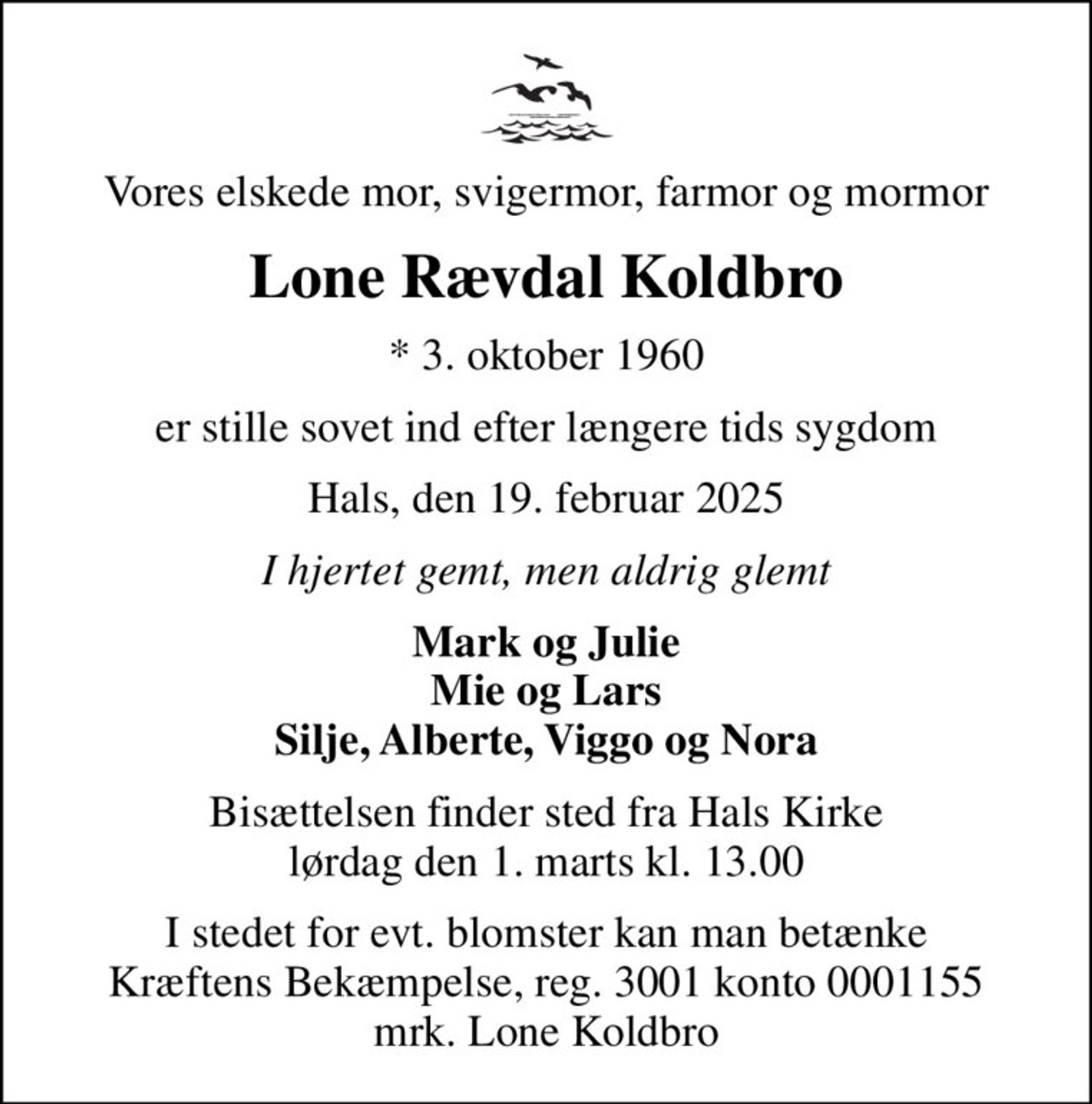 Vores elskede mor, svigermor, farmor og mormor
Lone Rævdal Koldbro
* 3. oktober 1960
er stille sovet ind efter længere tids sygdom
Hals, den 19. februar 2025
I hjertet gemt, men aldrig glemt
Mark og Julie Mie og Lars Silje, Alberte, Viggo og Nora
Bisættelsen finder sted fra Hals Kirke  lørdag den 1. marts kl. 13.00 
I stedet for evt. blomster kan man betænke
					Kræftens Bekæmpelse reg.3001konto0001155mrk. Lone
					Koldbro