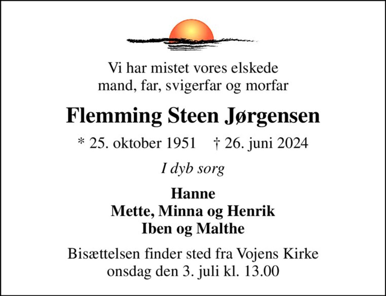 Vi har mistet vores elskede mand, far, svigerfar og morfar
Flemming Steen Jørgensen
* 25. oktober 1951    ✝ 26. juni 2024
I dyb sorg
Hanne Mette, Minna og Henrik Iben og Malthe
Bisættelsen finder sted fra Vojens Kirke  onsdag den 3. juli kl. 13.00