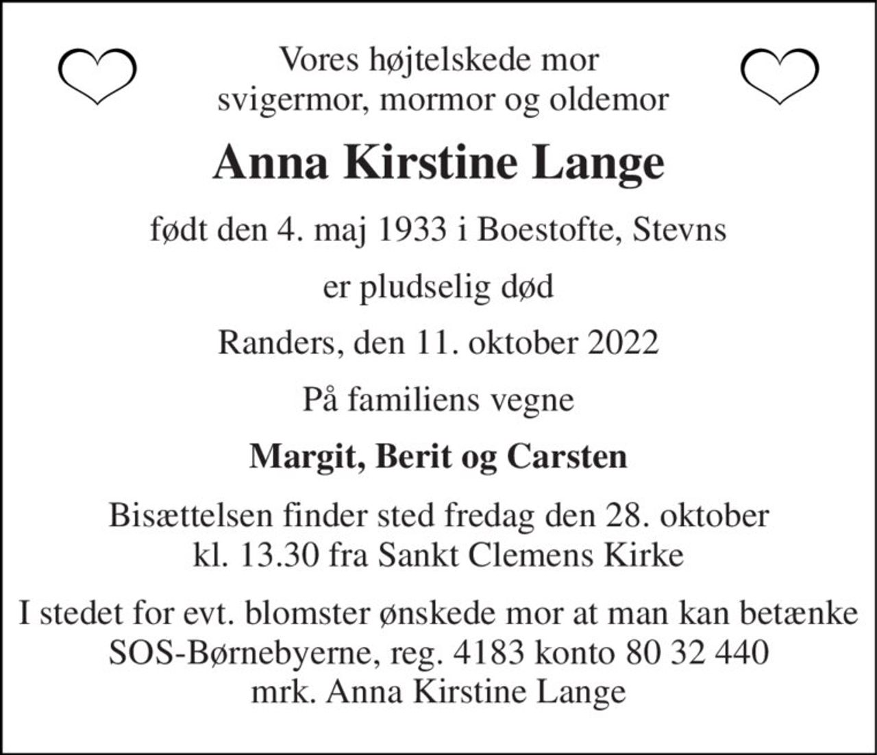 Vores højtelskede mor  svigermor, mormor og oldemor 
Anna Kirstine Lange 
født den 4. maj 1933 i Boestofte, Stevns 
er pludselig død 
Randers, den 11. oktober 2022 
På familiens vegne 
Margit, Berit og Carsten 
Bisættelsen​ finder sted fredag den 28. oktober​ kl. 13.30 fra Sankt Clemens Kirke 
I stedet for evt. blomster ønskede mor at man kan betænke SOS-Børnebyerne, reg. 4183 konto 80 32 440 mrk. Anna Kirstine Lange