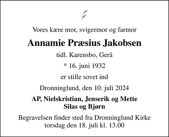 Vores kære mor, svigermor og farmor
Annamie Præsius Jakobsen
tidl. Karensbo, Gerå
* 16. juni 1932
er stille sovet ind
Dronninglund, den 10. juli 2024
AP, Nielskristian, Jenserik og Mette Silas og Bjørn
Begravelsen finder sted fra Dronninglund Kirke  torsdag den 18. juli kl. 13.00