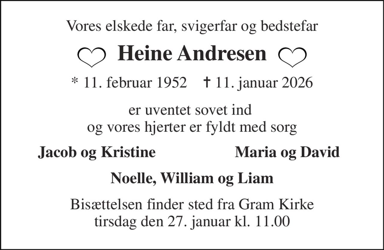 Vores elskede far, svigerfar og bedstefar 
Heine Andresen 
*​ 11. februar 1952​    ✝​ 11. januar 2026 
er uventet sovet ind  og vores hjerter er fyldt med sorg 
Jacob og Kristine 
Maria og David 
Noelle, William og Liam 
Bisættelsen​ finder sted fra Gram Kirke​ tirsdag den 27. januar​ kl. 11.00
