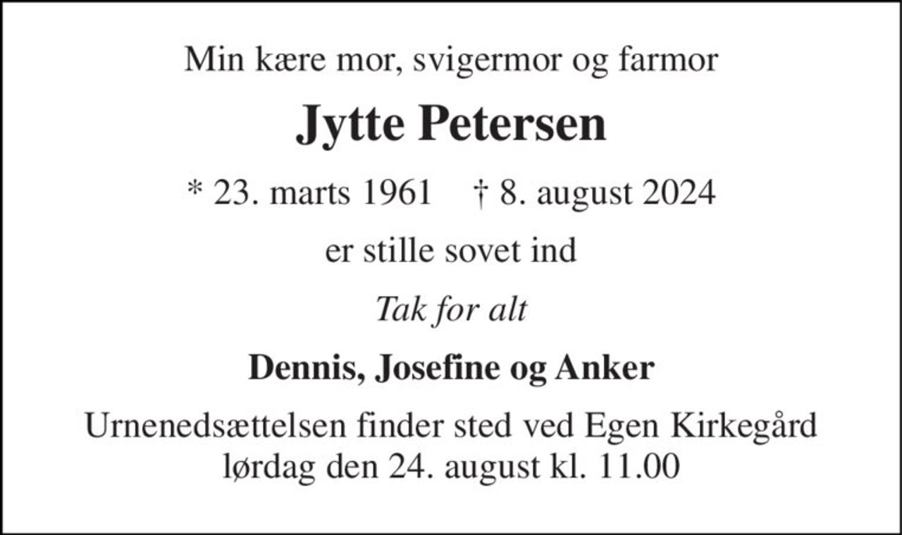 Min kære mor, svigermor og farmor 
Jytte Petersen 
*​ 23. marts 1961​    †​ 8. august 2024 
er stille sovet ind 
Tak for alt 
Dennis, Josefine og Anker 
Urnenedsættelsen finder sted ved Egen Kirkegård lørdag den 24. august​ kl. 11.00