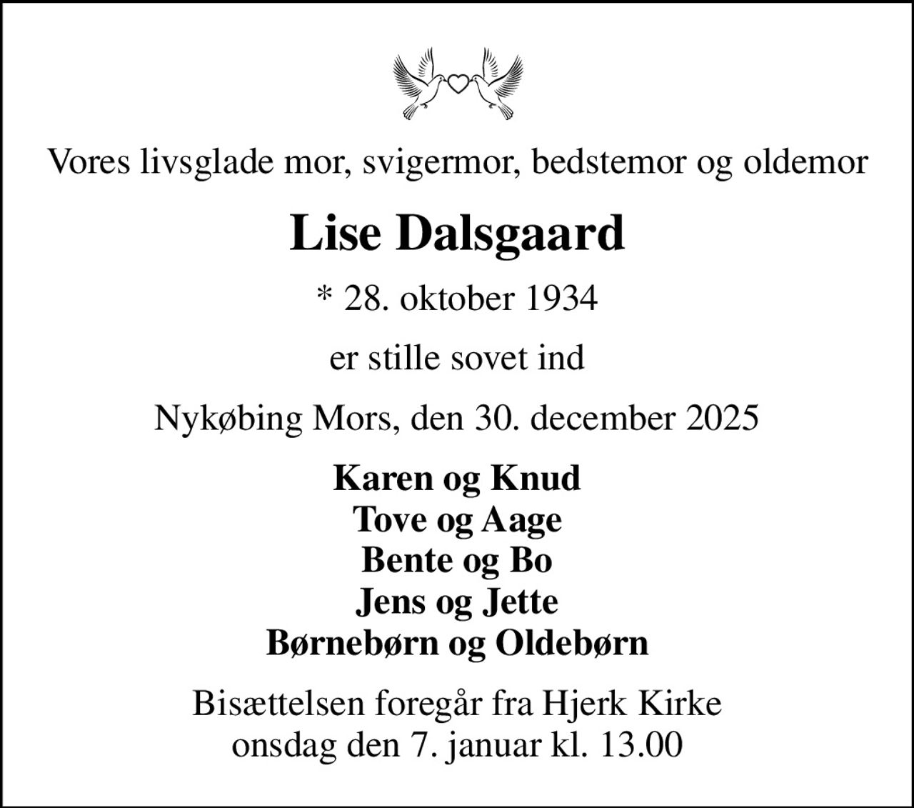 Vores livsglade mor, svigermor, bedstemor og oldemor
Lise Dalsgaard
* 28. oktober 1934
er stille sovet ind
Nykøbing Mors, den 30. december 2025
Karen og Knud Tove og Aage Bente og Bo Jens og Jette Børnebørn og Oldebørn
Bisættelsen foregår fra Hjerk Kirke  onsdag den 7. januar kl. 13.00