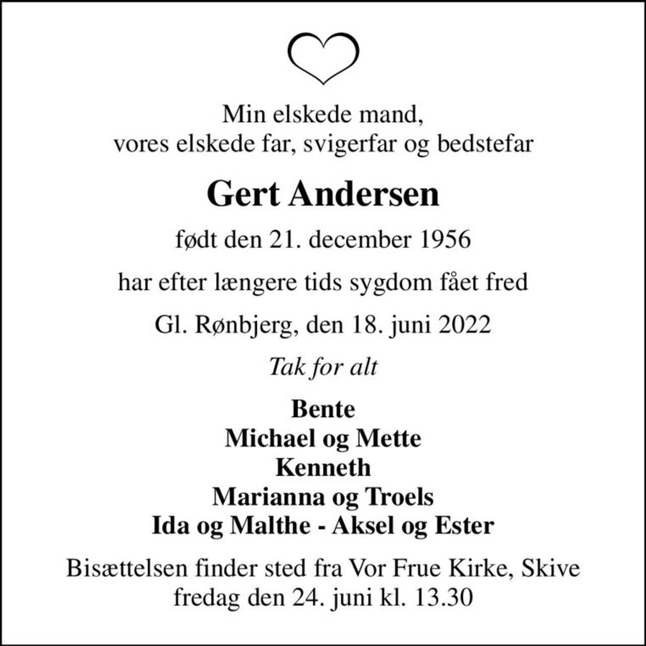 Min elskede mand, vores elskede far, svigerfar og bedstefar
Gert Andersen
født den 21. december 1956
har efter længere tids sygdom fået fred
Gl. Rønbjerg, den 18. juni 2022
Tak for alt
Bente Michael og Mette Kenneth Marianna og Troels Ida og Malthe - Aksel og Ester
Bisættelsen finder sted fra Vor Frue Kirke, Skive  fredag den 24. juni kl. 13.30