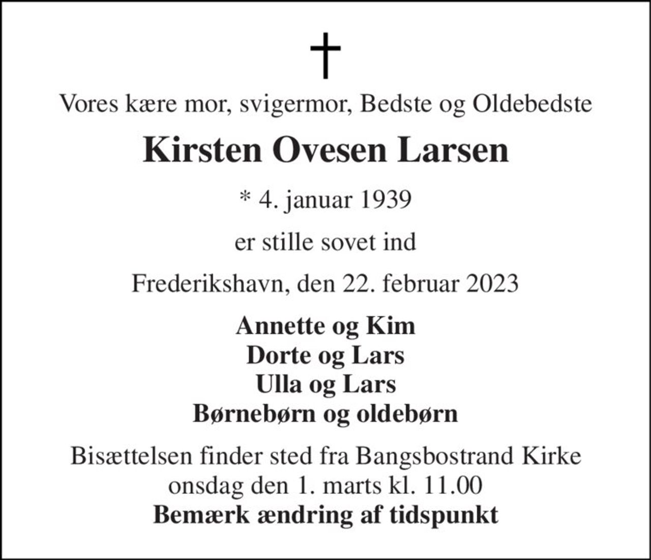 Vores kære mor, svigermor, Bedste og Oldebedste 
Kirsten Ovesen Larsen 
* 4. januar 1939 
er stille sovet ind 
Frederikshavn, den 22. februar 2023 
Annette og Kim Dorte og Lars Ulla og Lars Børnebørn og oldebørn 
Bisættelsen finder sted fra Bangsbostrand Kirke onsdag den 1. marts kl. 11.00 Bemærk ændring af tidspunkt