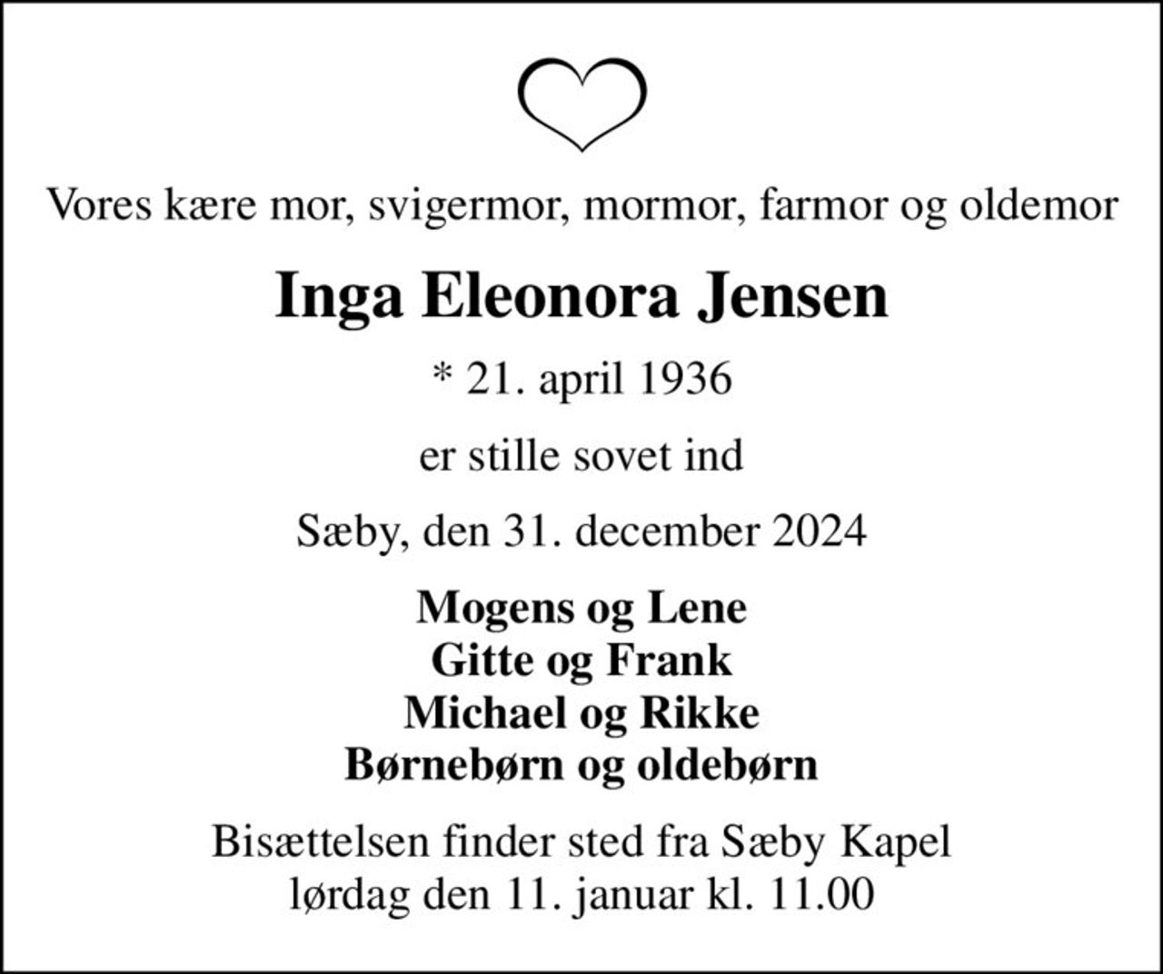 Vores kære mor, svigermor, mormor, farmor og oldemor
Inga Eleonora Jensen
* 21. april 1936
er stille sovet ind
Sæby, den 31. december 2024
Mogens og Lene Gitte og Frank Michael og Rikke Børnebørn og oldebørn
Bisættelsen finder sted fra Sæby Kapel  lørdag den 11. januar kl. 11.00