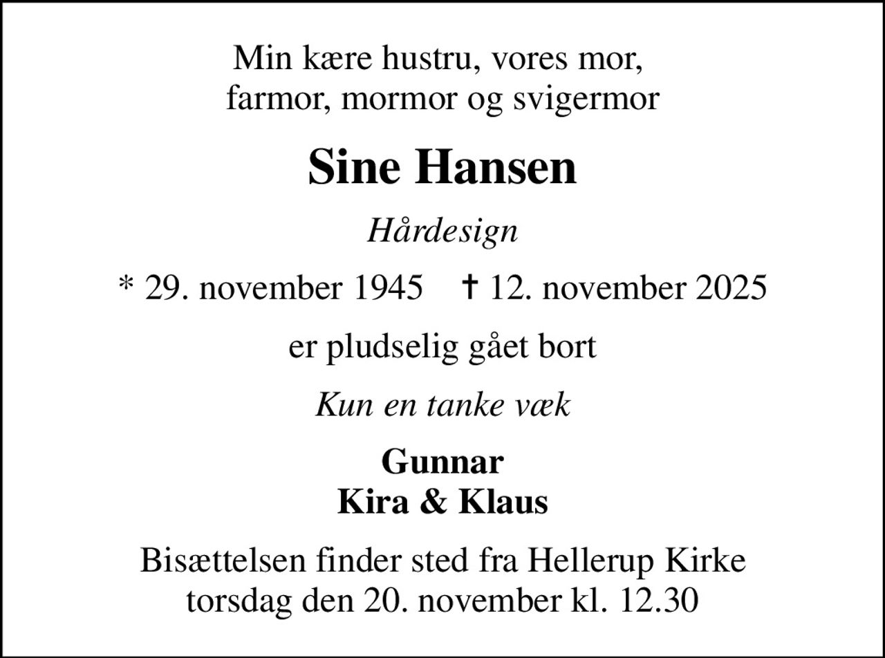 Min kære hustru, vores mor,  farmor, mormor og svigermor
Sine Hansen
Hårdesign
* 29. november 1945    ✝ 12. november 2025
er pludselig gået bort
Kun en tanke væk
Gunnar Kira & Klaus
Bisættelsen finder sted fra Hellerup Kirke  torsdag den 20. november kl. 12.30