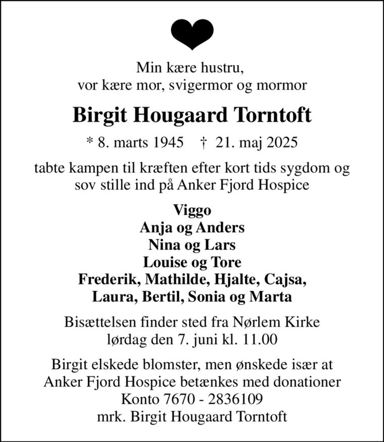 Min kære hustru,  vor kære mor, svigermor og mormor
Birgit Hougaard Torntoft
* 8. marts 1945    ✝ 21. maj 2025
tabte kampen til kræften efter kort tids sygdom og sov stille ind på Anker Fjord Hospice
Viggo Anja og Anders Nina og Lars Louise og Tore Frederik, Mathilde, Hjalte, Cajsa, Laura, Bertil, Sonia og Marta
Bisættelsen finder sted fra Nørlem Kirke  lørdag den 7. juni kl. 11.00 
Birgit elskede blomster, men ønskede især at Anker Fjord Hospice betænkes med donationer Konto 7670 - 2836109 mrk. Birgit Hougaard Torntoft
I stedet for evt. blomster kan man betænke
					Anker Fjord Hospice konto7670-2836109mrk. Birgit
					Hougaard Torntoft