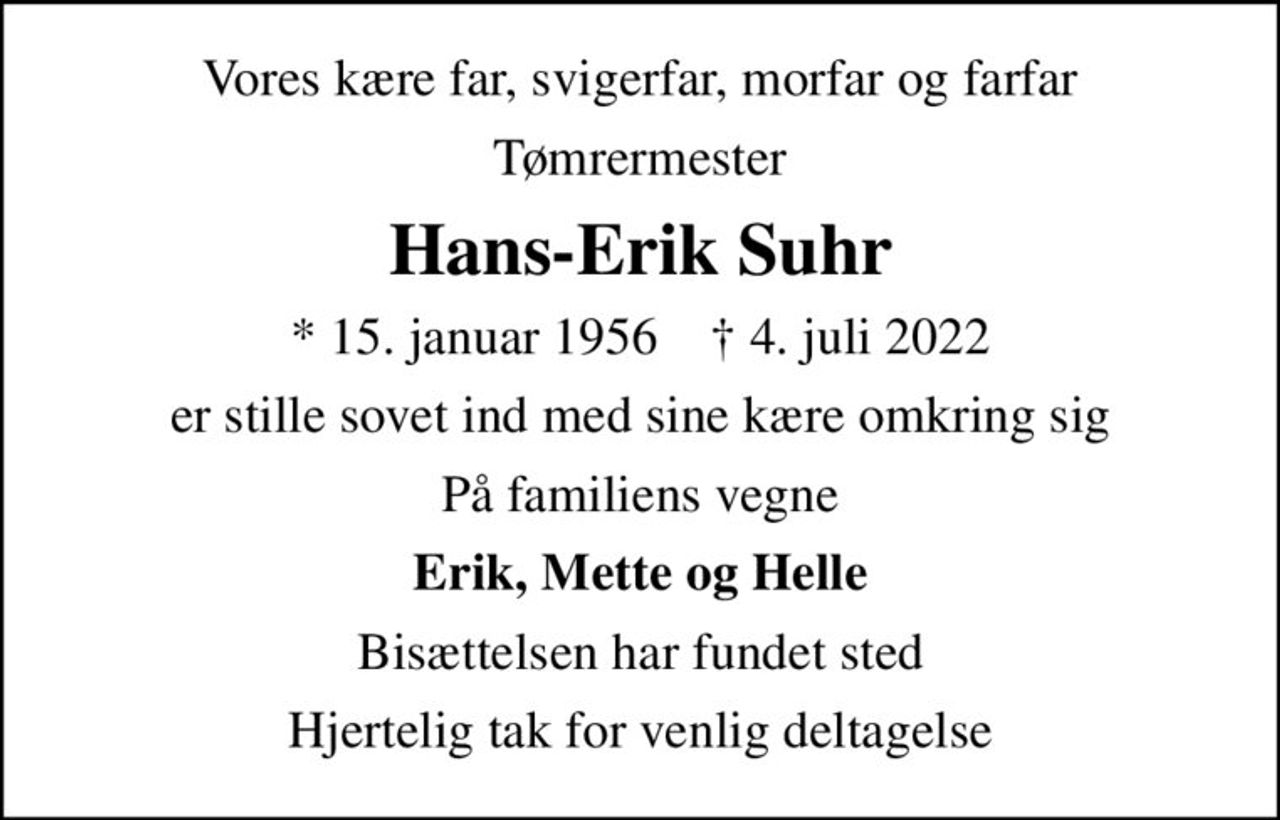 Vores kære far, svigerfar, morfar og farfar
Tømrermester
Hans-Erik Suhr
* 15. januar 1956    ✝ 4. juli 2022
er stille sovet ind med sine kære omkring sig
På familiens vegne
Erik, Mette og Helle
Bisættelsen har fundet sted
Hjertelig tak for venlig deltagelse