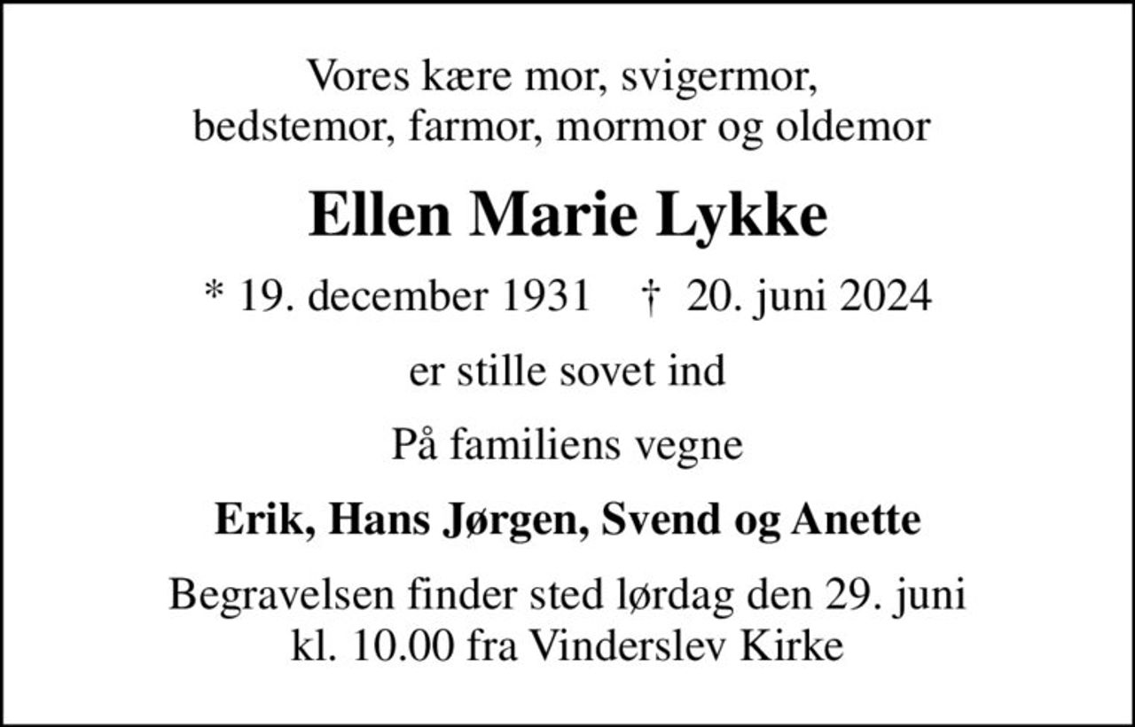 Vores kære mor, svigermor,  bedstemor, farmor, mormor og oldemor 
Ellen Marie Lykke
* 19. december 1931    ✝ 20. juni 2024
er stille sovet ind
På familiens vegne
Erik, Hans Jørgen, Svend og Anette
Begravelsen finder sted lørdag den 29. juni kl. 10.00 fra Vinderslev Kirke