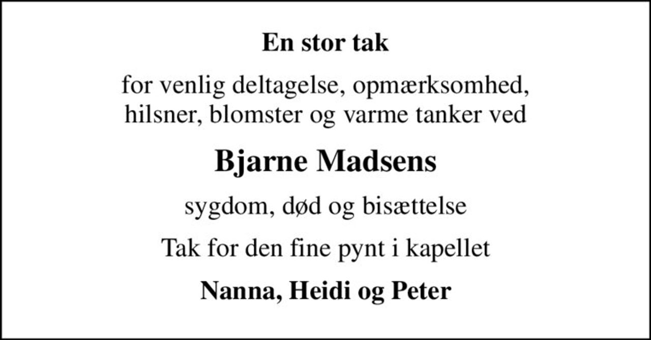 En stor tak
for venlig deltagelse, opmærksomhed, hilsner, blomster og varme tanker ved
Bjarne Madsens
sygdom, død og bisættelse
Tak for den fine pynt i kapellet
Nanna, Heidi og Peter