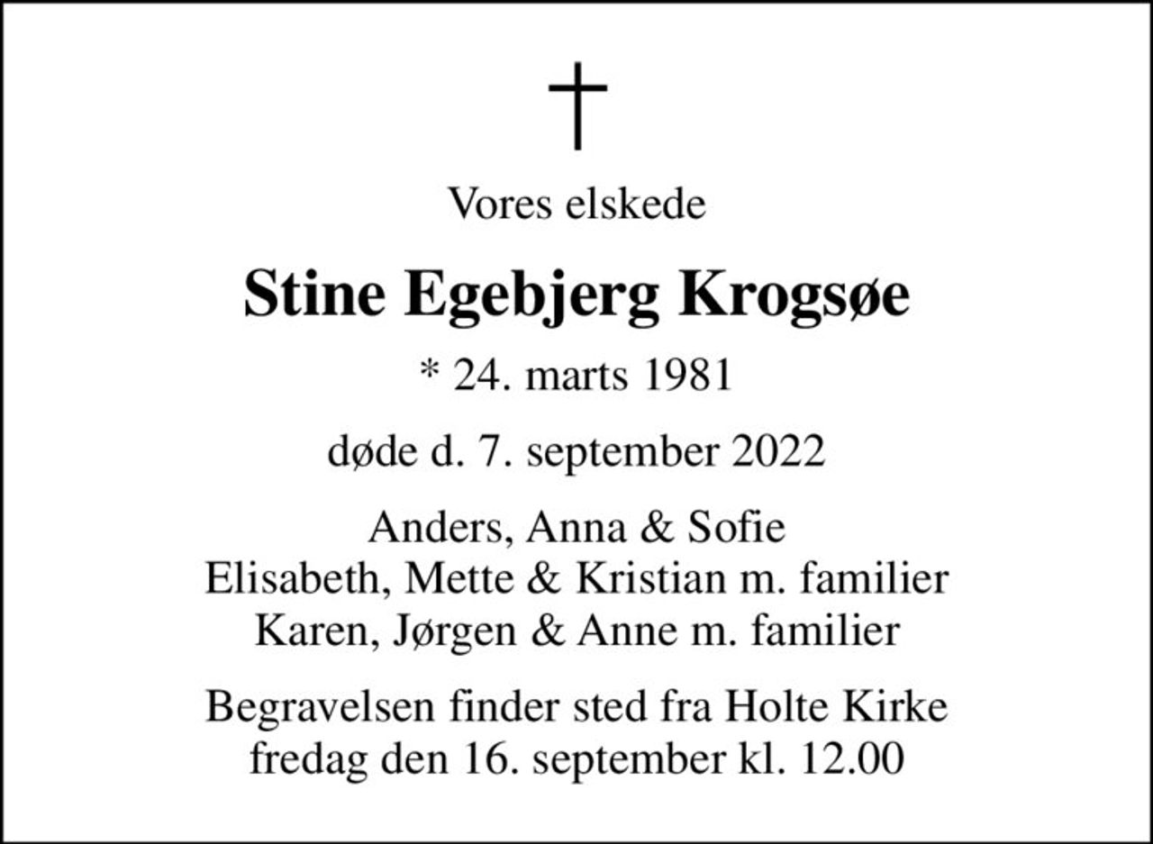Vores elskede
Stine Egebjerg Krogsøe
* 24. marts 1981
døde d. 7. september 2022
Anders, Anna & Sofie Elisabeth, Mette & Kristian m. familier Karen, Jørgen & Anne m. familier
Begravelsen finder sted fra Holte Kirke  fredag den 16. september kl. 12.00