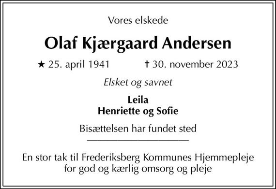 Vores elskede
Olaf Kjærgaard Andersen
* 25. april 1941    &#x271d; 30. november 2023
Elsket og savnet
Leila Henriette og Sofie
Bisættelsen har fundet sted 
En stor tak til Frederiksberg Kommunes Hjemmepleje for god og kærlig omsorg og pleje