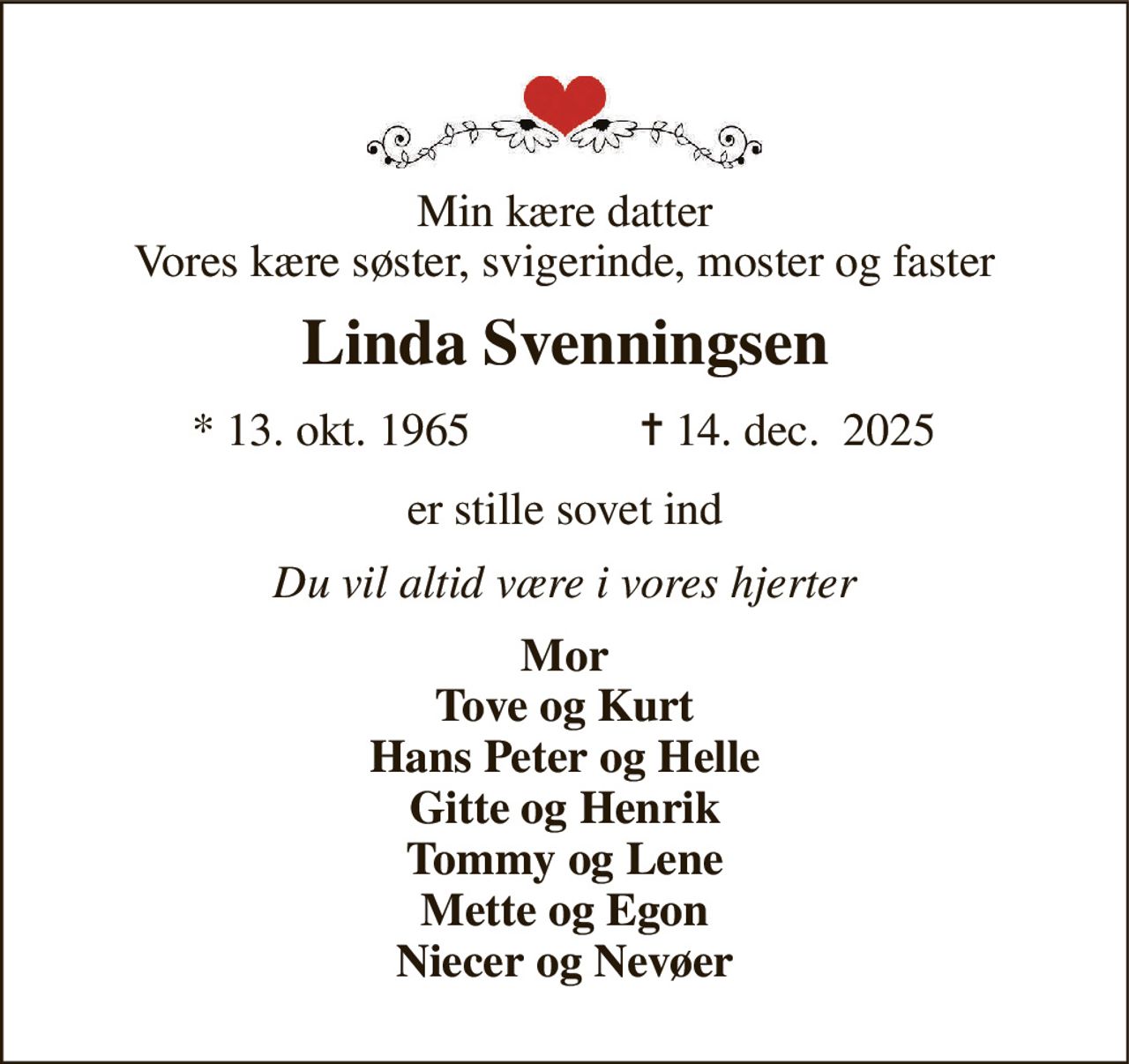 Min kære datter Vores kære søster, svigerinde, moster og faster 
Linda Svenningsen 
* 13. okt. 1965 
✝ 14. dec.  2025 
er stille sovet ind 
Du vil altid være i vores hjerter 
Mor Tove og Kurt Hans Peter og Helle Gitte og Henrik Tommy og Lene Mette og Egon Niecer og Nevøer