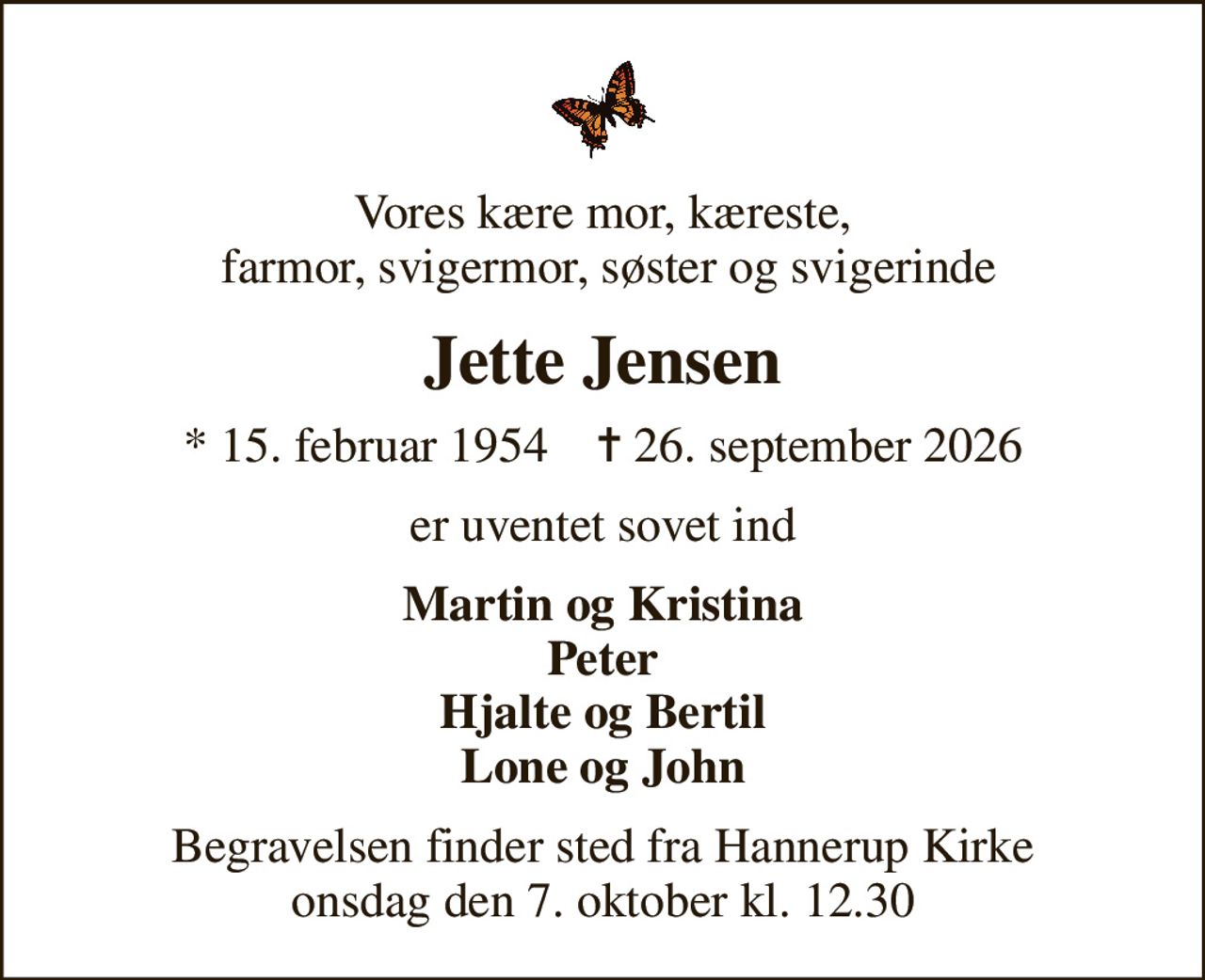 Vores kære mor, kæreste,  farmor, svigermor, søster og svigerinde
Jette Jensen
* 15. februar 1954    ✝ 26. september 2026
er uventet sovet ind
Martin og Kristina Peter Hjalte og Bertil Lone og John
Begravelsen finder sted fra Hannerup Kirke  onsdag den 7. oktober kl. 12.30