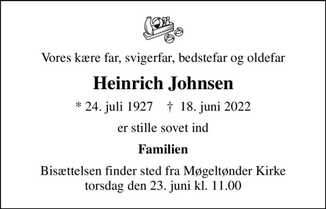 Vores kære far, svigerfar, bedstefar og oldefar
Heinrich Johnsen
* 24. juli 1927    ✝ 18. juni 2022
er stille sovet ind
Familien
Bisættelsen finder sted fra Møgeltønder Kirke  torsdag den 23. juni kl. 11.00