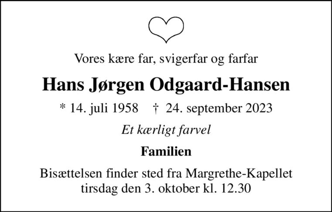 Vores kære far, svigerfar og farfar
Hans Jørgen Odgaard-Hansen
* 14. juli 1958    ✝ 24. september 2023
Et kærligt farvel
Familien
Bisættelsen finder sted fra Margrethe-Kapellet  tirsdag den 3. oktober kl. 12.30