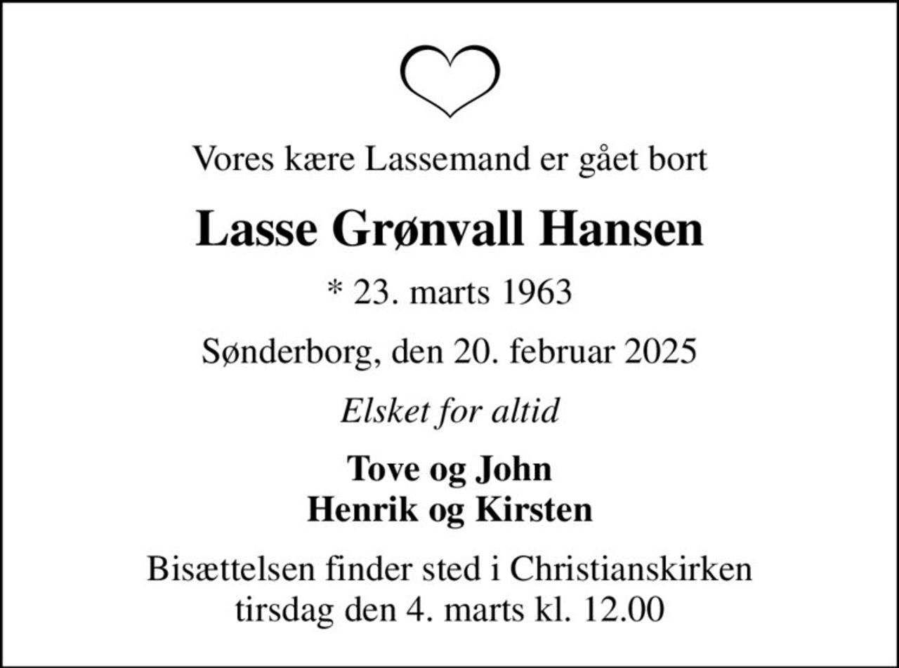 Vores kære Lassemand er gået bort
Lasse Grønvall Hansen
* 23. marts 1963
Sønderborg, den 20. februar 2025
Elsket for altid
Tove og John Henrik og Kirsten
Bisættelsen finder sted i Christianskirken  tirsdag den 4. marts kl. 12.00