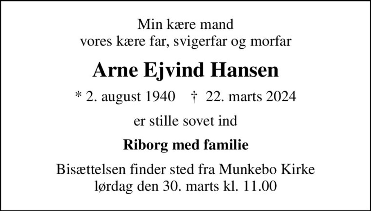 Min kære mand vores kære far, svigerfar og morfar
Arne Ejvind Hansen
* 2. august 1940    ✝ 22. marts 2024
er stille sovet ind
Riborg med familie
Bisættelsen finder sted fra Munkebo Kirke  lørdag den 30. marts kl. 11.00