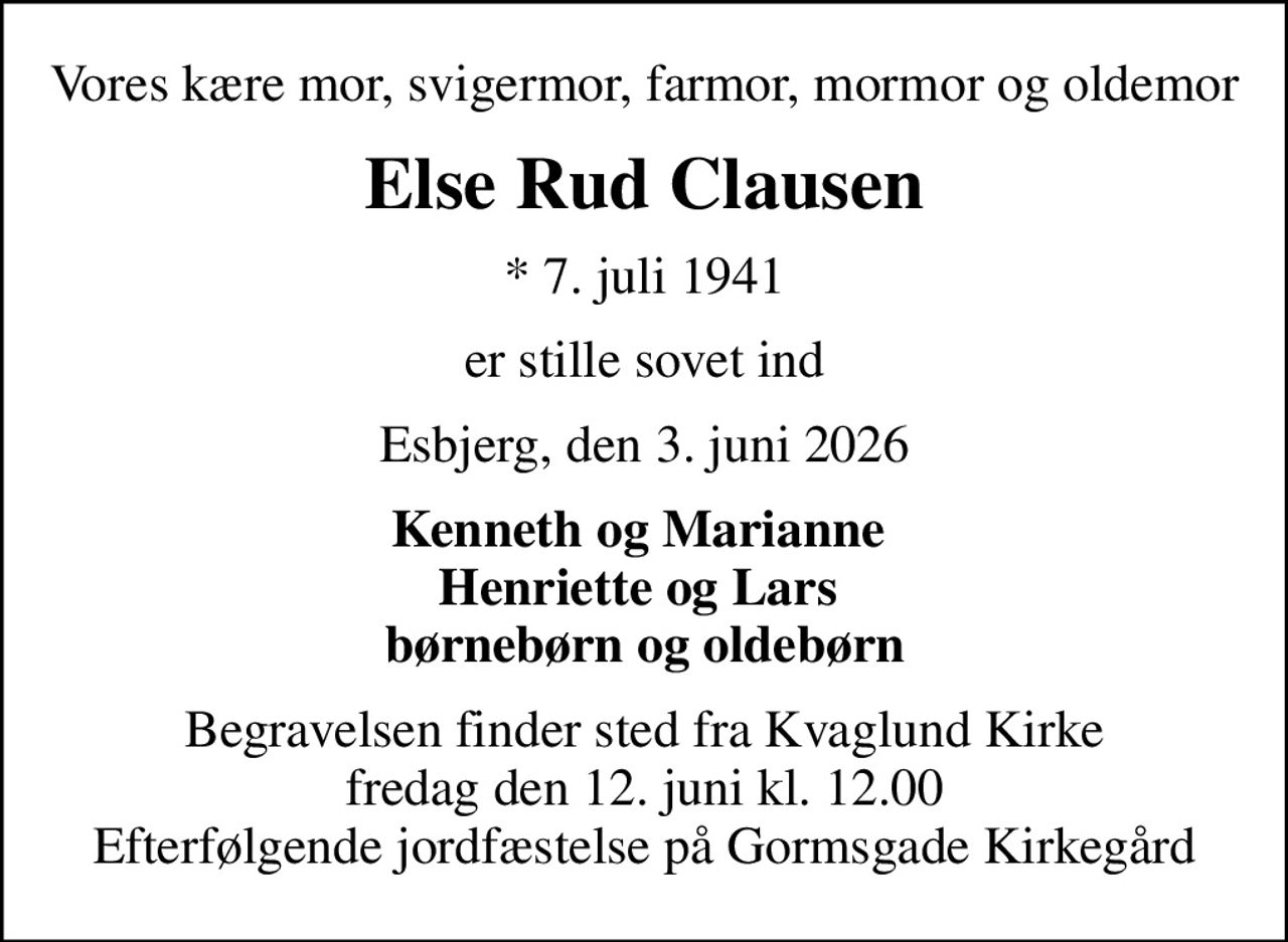 Vores kære mor, svigermor, farmor, mormor og oldemor
Else Rud Clausen
* 7. juli 1941
er stille sovet ind
Esbjerg, den 3. juni 2026
Kenneth og Marianne  Henriette og Lars  børnebørn og oldebørn
Begravelsen finder sted fra Kvaglund Kirke  fredag den 12. juni kl. 12.00  Efterfølgende jordfæstelse på Gormsgade Kirkegård