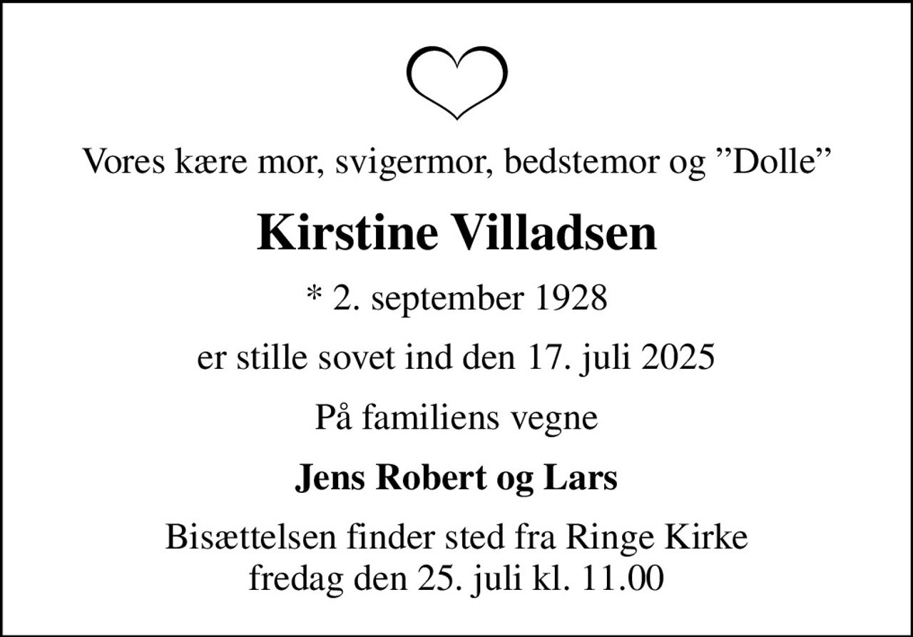 Vores kære mor, svigermor, bedstemor og Dolle
Kirstine Villadsen
* 2. september 1928
er stille sovet ind den 17. juli 2025
På familiens vegne
Jens Robert og Lars
Bisættelsen finder sted fra Ringe Kirke  fredag den 25. juli kl. 11.00