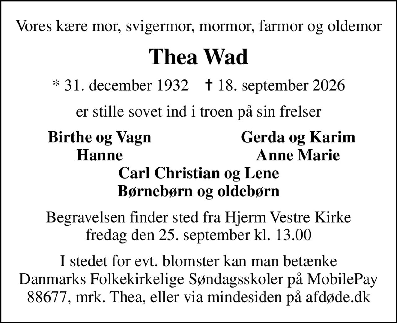 Vores kære mor, svigermor, mormor, farmor og oldemor
Thea Wad
* 31. december 1932    ✝ 18. september 2026
er stille sovet ind i troen på sin frelser
Birthe og Vagn
Gerda og Karim
Hanne
Anne Marie
Begravelsen finder sted fra Hjerm Vestre Kirke  fredag den 25. september kl. 13.00 
I stedet for evt. blomster kan man betænke
					Danmarks Folkekirkelige Søndagsskoler via mindesiden på afdøde.dk
I stedet for evt. blomster kan man betænke Danmarks Folkekirkelige Søndagsskoler på MobilePay 88677, mrk. Thea, eller via mindesiden på afdøde.dk
