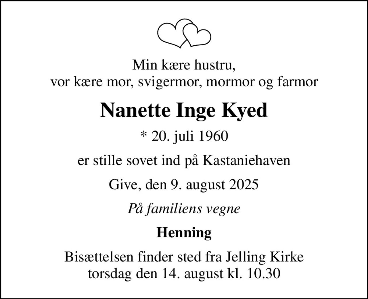Min kære hustru, vor kære mor, svigermor, mormor og farmor
Nanette Inge Kyed
* 20. juli 1960
er stille sovet ind på Kastaniehaven
Give, den 9. august 2025
På familiens vegne
Henning
Bisættelsen finder sted fra Jelling Kirke  torsdag den 14. august kl. 10.30