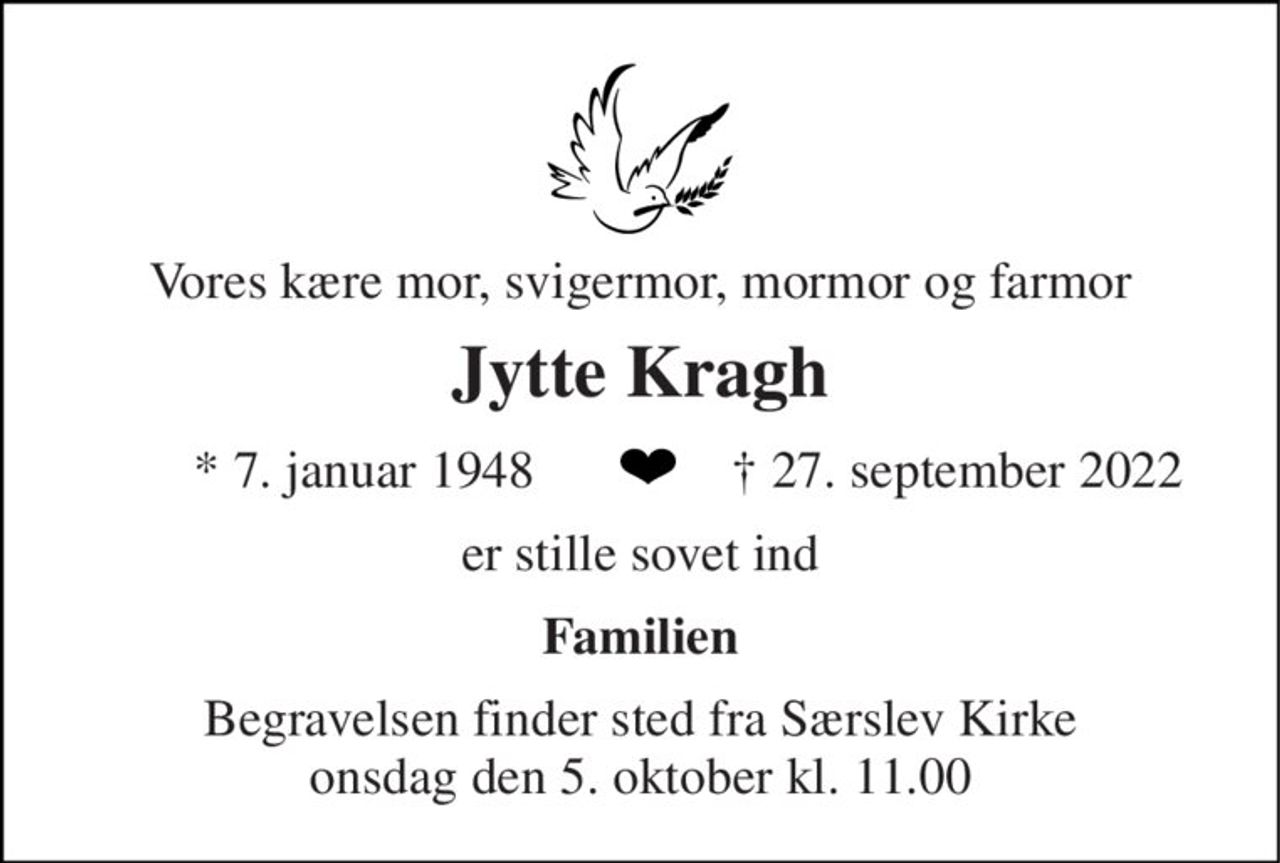 Vores kære mor, svigermor, mormor og farmor 
Jytte Kragh 
* 7. januar 1948 
† 27. september 2022 
er stille sovet ind 
Familien 
Begravelsen finder sted fra Særslev Kirke onsdag den 5. oktober kl. 11.00