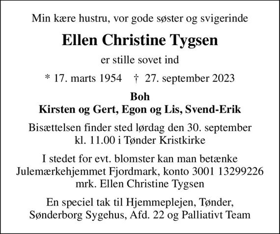 Min kære hustru, vor gode søster og svigerinde
Ellen Christine Tygsen
er stille sovet ind
* 17. marts 1954    &#x271d; 27. september 2023
Boh Kirsten og Gert, Egon og Lis, Svend-Erik
Bisættelsen finder sted lørdag den 30. september kl. 11.00 i Tønder Kristkirke
I stedet for evt. blomster kan man betænke
					Julemærkehjemmet Fjordmark reg.3001konto13299226mrk. Ellen Christine
					Tygsen
En speciel tak til Hjemmeplejen, Tønder, Sønderborg Sygehus, Afd. 22 og Palliativt Team