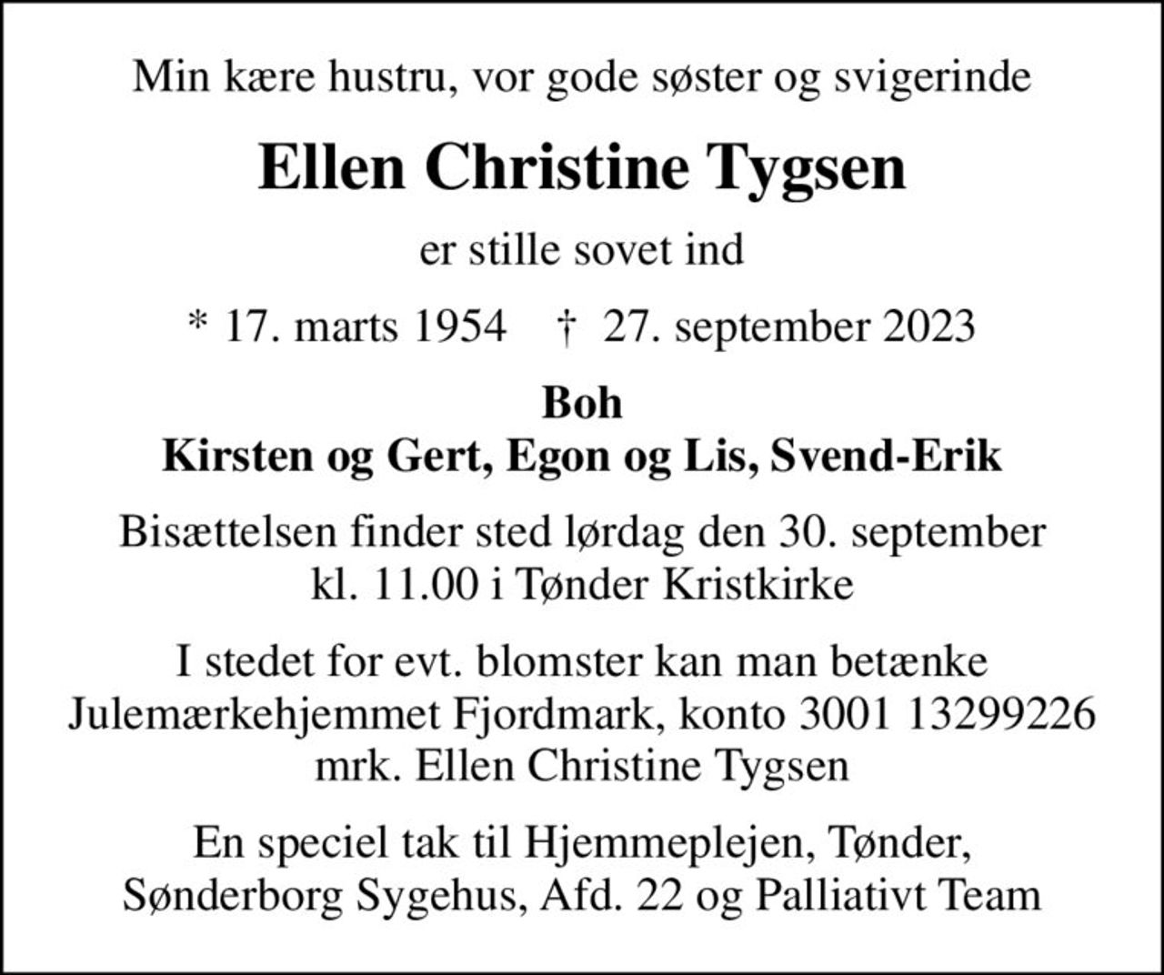 Min kære hustru, vor gode søster og svigerinde
Ellen Christine Tygsen
er stille sovet ind
* 17. marts 1954    ✝ 27. september 2023
Boh Kirsten og Gert, Egon og Lis, Svend-Erik
Bisættelsen finder sted lørdag den 30. september kl. 11.00 i Tønder Kristkirke
I stedet for evt. blomster kan man betænke
					Julemærkehjemmet Fjordmark reg.3001konto13299226mrk. Ellen Christine
					Tygsen
En speciel tak til Hjemmeplejen, Tønder, Sønderborg Sygehus, Afd. 22 og Palliativt Team