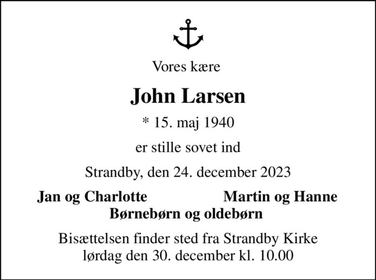 Vores kære 
John Larsen
* 15. maj 1940
er stille sovet ind
Strandby, den 24. december 2023
Jan og Charlotte 
Martin og Hanne 
Bisættelsen finder sted fra Strandby Kirke  lørdag den 30. december kl. 10.00