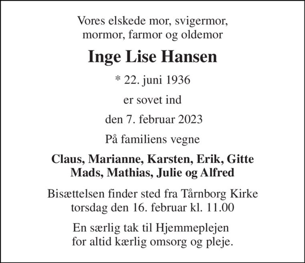 Vores elskede mor, svigermor, mormor, farmor og oldemor 
Inge Lise Hansen 
* 22. juni 1936 
er sovet ind 
 den 7. februar 2023 
På familiens vegne 
Claus, Marianne, Karsten, Erik, Gitte Mads, Mathias, Julie og Alfred 
Bisættelsen finder sted fra Tårnborg Kirke torsdag den 16. februar kl. 11.00 
En særlig tak til Hjemmeplejen  for altid kærlig omsorg og pleje.