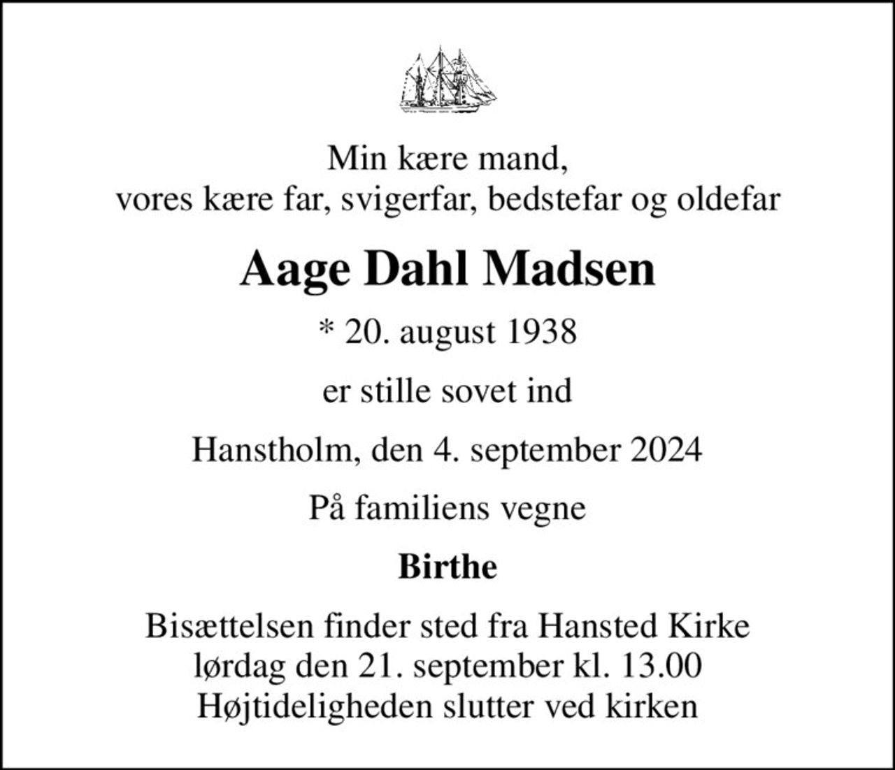 Min kære mand, vores kære far, svigerfar, bedstefar og oldefar
Aage Dahl Madsen
* 20. august 1938
er stille sovet ind
Hanstholm, den 4. september 2024
På familiens vegne
Birthe
Bisættelsen finder sted fra Hansted Kirke  lørdag den 21. september kl. 13.00  Højtideligheden slutter ved kirken